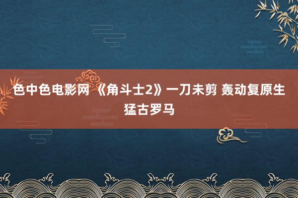 色中色电影网 《角斗士2》一刀未剪 轰动复原生猛古罗马