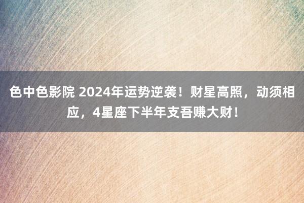 色中色影院 2024年运势逆袭！财星高照，动须相应，4星座下半年支吾赚大财！