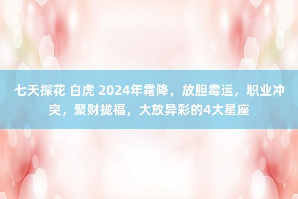 七天探花 白虎 2024年霜降，放胆霉运，职业冲突，聚财拢福，大放异彩的4大星座