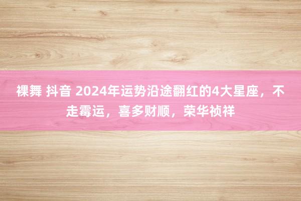 裸舞 抖音 2024年运势沿途翻红的4大星座，不走霉运，喜多财顺，荣华祯祥