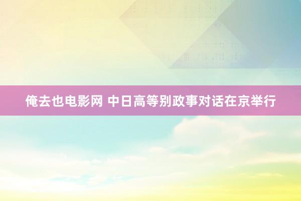 俺去也电影网 中日高等别政事对话在京举行