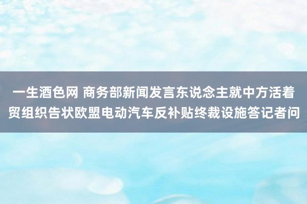 一生酒色网 商务部新闻发言东说念主就中方活着贸组织告状欧盟电动汽车反补贴终裁设施答记者问