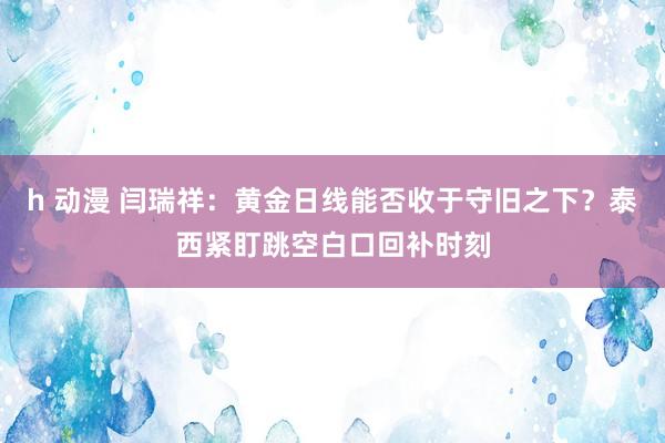 h 动漫 闫瑞祥：黄金日线能否收于守旧之下？泰西紧盯跳空白口回补时刻