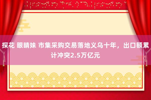 探花 眼睛妹 市集采购交易落地义乌十年，出口额累计冲突2.5万亿元