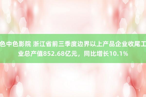 色中色影院 浙江省前三季度边界以上产品企业收尾工业总产值852.68亿元，同比增长10.1%