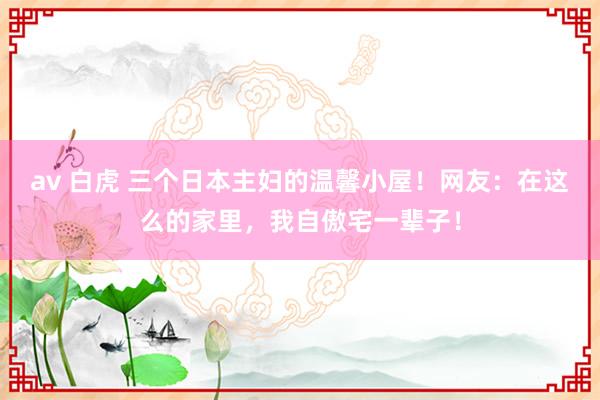 av 白虎 三个日本主妇的温馨小屋！网友：在这么的家里，我自傲宅一辈子！