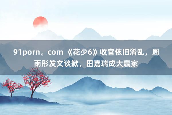 91porn。com 《花少6》收官依旧淆乱，周雨彤发文谈歉，田嘉瑞成大赢家