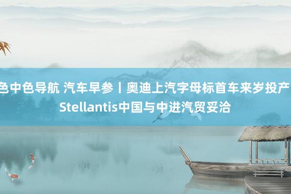 色中色导航 汽车早参丨奥迪上汽字母标首车来岁投产；Stellantis中国与中进汽贸妥洽