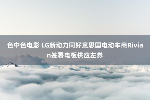 色中色电影 LG新动力同好意思国电动车商Rivian签署电板供应左券