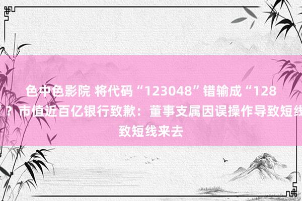 色中色影院 将代码“123048”错输成“128048”？市值近百亿银行致歉：董事支属因误操作导致短线来去