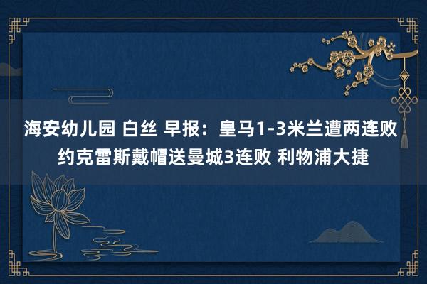 海安幼儿园 白丝 早报：皇马1-3米兰遭两连败 约克雷斯戴帽送曼城3连败 利物浦大捷