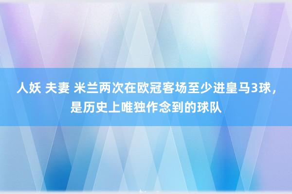 人妖 夫妻 米兰两次在欧冠客场至少进皇马3球，是历史上唯独作念到的球队