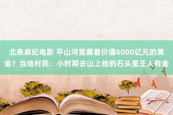 北条麻妃电影 平山河里藏着价值6000亿元的黄金？当地村民：小时期去山上捡的石头里王人有金