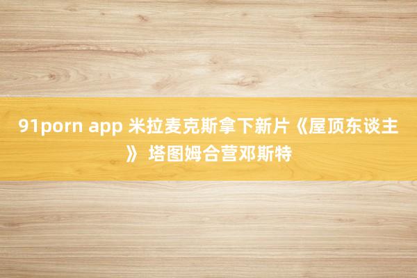 91porn app 米拉麦克斯拿下新片《屋顶东谈主》 塔图姆合营邓斯特