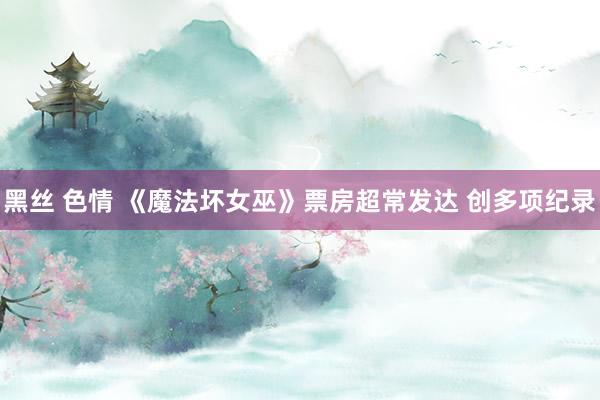 黑丝 色情 《魔法坏女巫》票房超常发达 创多项纪录