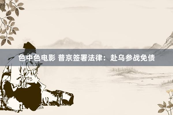 色中色电影 普京签署法律：赴乌参战免债