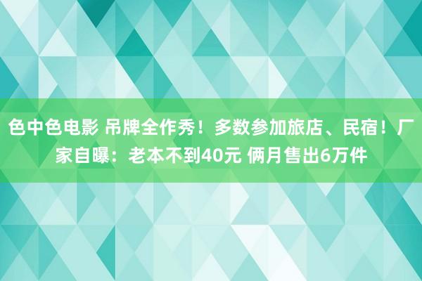 色中色电影 吊牌全作秀！多数参加旅店、民宿！厂家自曝：老本不到40元 俩月售出6万件