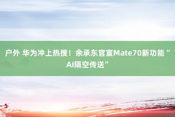 户外 华为冲上热搜！余承东官宣Mate70新功能“AI隔空传送”