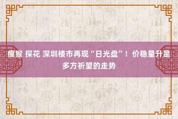 瘦猴 探花 深圳楼市再现“日光盘”！价稳量升是多方祈望的走势