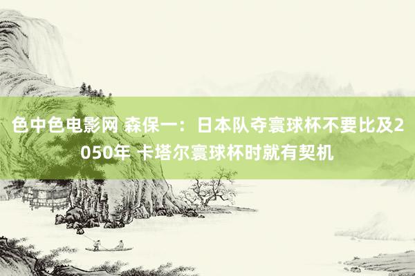 色中色电影网 森保一：日本队夺寰球杯不要比及2050年 卡塔尔寰球杯时就有契机