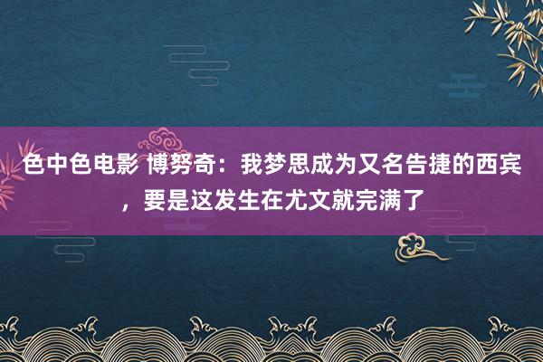 色中色电影 博努奇：我梦思成为又名告捷的西宾，要是这发生在尤文就完满了