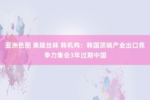 亚洲色图 美腿丝袜 韩机构：韩国顶端产业出口竞争力集会3年过期中国