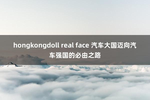 hongkongdoll real face 汽车大国迈向汽车强国的必由之路