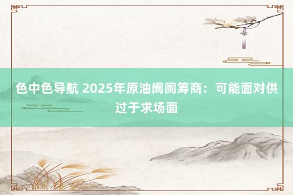 色中色导航 2025年原油阛阓筹商：可能面对供过于求场面