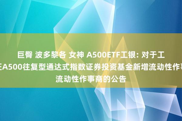 巨臀 波多黎各 女神 A500ETF工银: 对于工银瑞信中证A500往复型通达式指数证券投资基金新增流动性作事商的公告