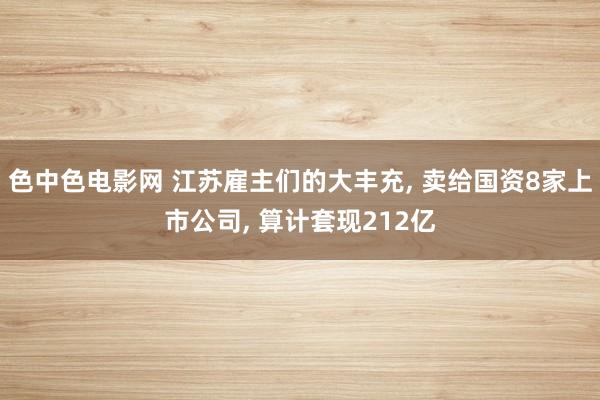 色中色电影网 江苏雇主们的大丰充， 卖给国资8家上市公司， 算计套现212亿