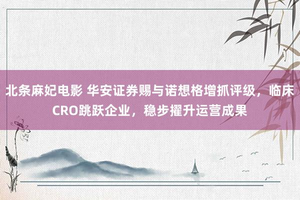 北条麻妃电影 华安证券赐与诺想格增抓评级，临床CRO跳跃企业，稳步擢升运营成果