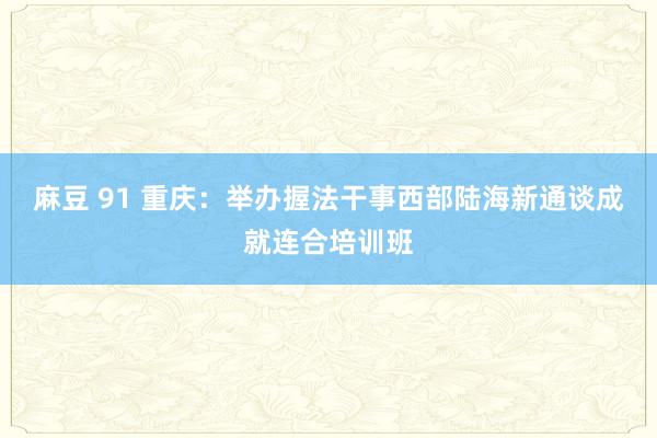 麻豆 91 重庆：举办握法干事西部陆海新通谈成就连合培训班