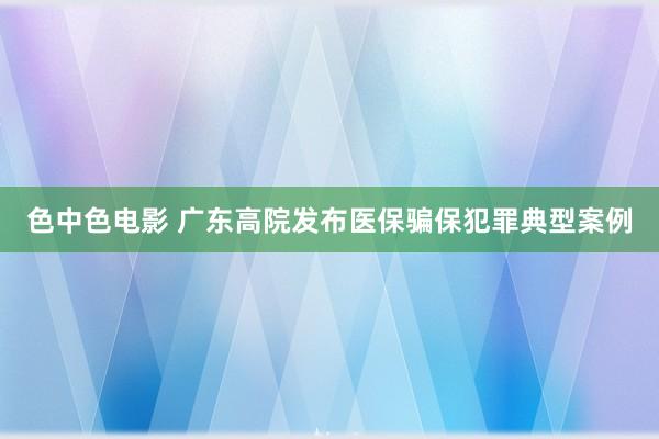 色中色电影 广东高院发布医保骗保犯罪典型案例