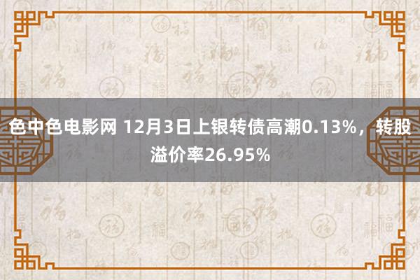 色中色电影网 12月3日上银转债高潮0.13%，转股溢价率26.95%