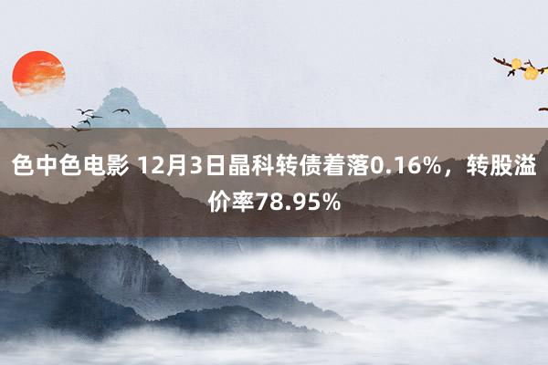 色中色电影 12月3日晶科转债着落0.16%，转股溢价率78.95%