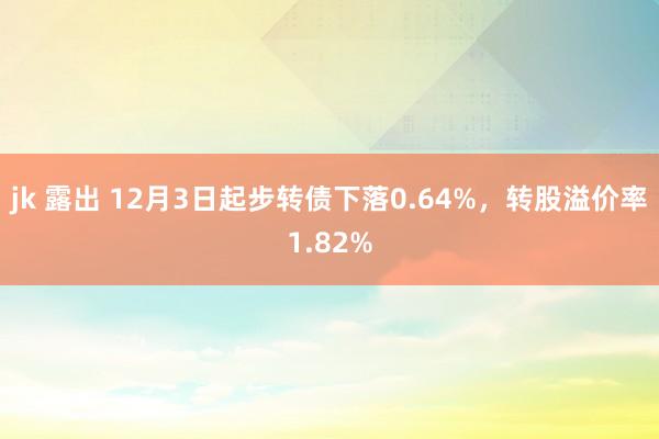 jk 露出 12月3日起步转债下落0.64%，转股溢价率1.82%