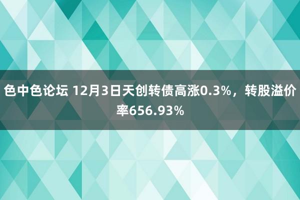 色中色论坛 12月3日天创转债高涨0.3%，转股溢价率656.93%