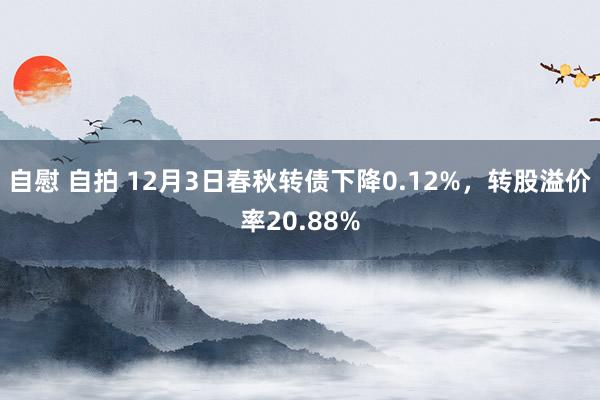 自慰 自拍 12月3日春秋转债下降0.12%，转股溢价率20.88%