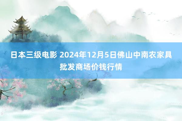 日本三级电影 2024年12月5日佛山中南农家具批发商场价钱行情