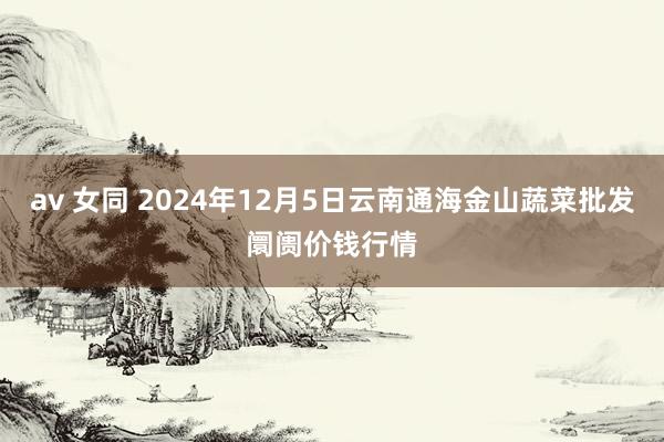 av 女同 2024年12月5日云南通海金山蔬菜批发阛阓价钱行情