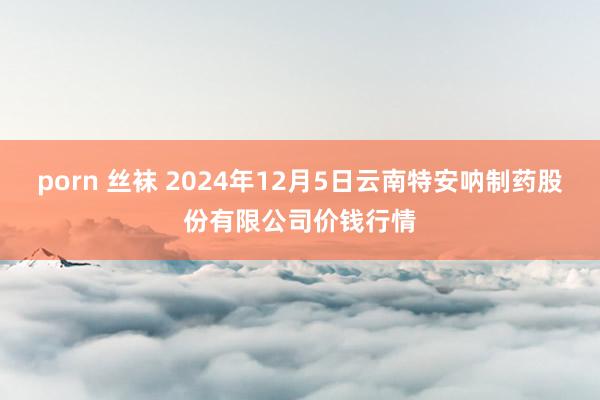 porn 丝袜 2024年12月5日云南特安呐制药股份有限公司价钱行情