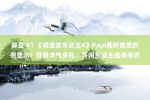 麻豆 91 《相逢爱东谈主4》Papi酱好意思的很显示！穿搭洋气多礼，等闲东谈主值得模仿