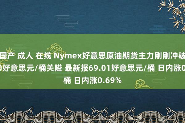 国产 成人 在线 Nymex好意思原油期货主力刚刚冲破69.00好意思元/桶关隘 最新报69.01好意思元/桶 日内涨0.69%