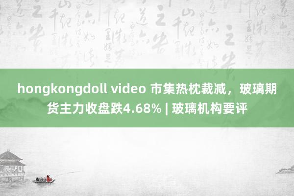 hongkongdoll video 市集热枕裁减，玻璃期货主力收盘跌4.68% | 玻璃机构要评