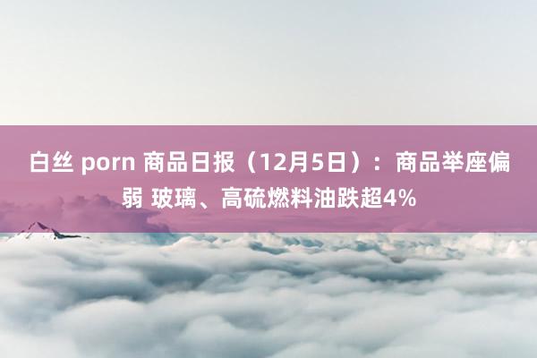 白丝 porn 商品日报（12月5日）：商品举座偏弱 玻璃、高硫燃料油跌超4%