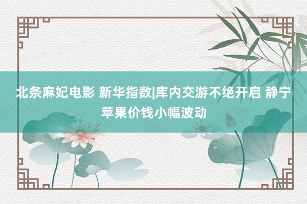 北条麻妃电影 新华指数|库内交游不绝开启 静宁苹果价钱小幅波动