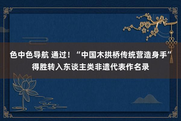 色中色导航 通过！“中国木拱桥传统营造身手”得胜转入东谈主类非遗代表作名录