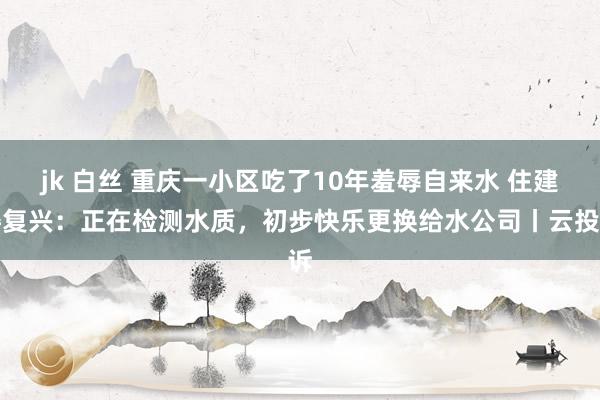 jk 白丝 重庆一小区吃了10年羞辱自来水 住建委复兴：正在检测水质，初步快乐更换给水公司丨云投诉