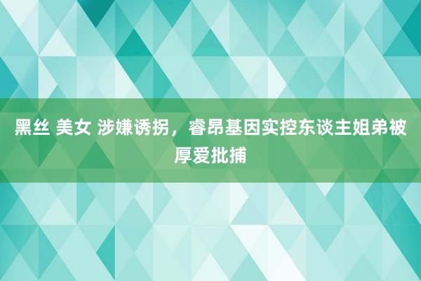 黑丝 美女 涉嫌诱拐，睿昂基因实控东谈主姐弟被厚爱批捕