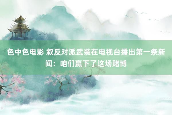 色中色电影 叙反对派武装在电视台播出第一条新闻：咱们赢下了这场赌博